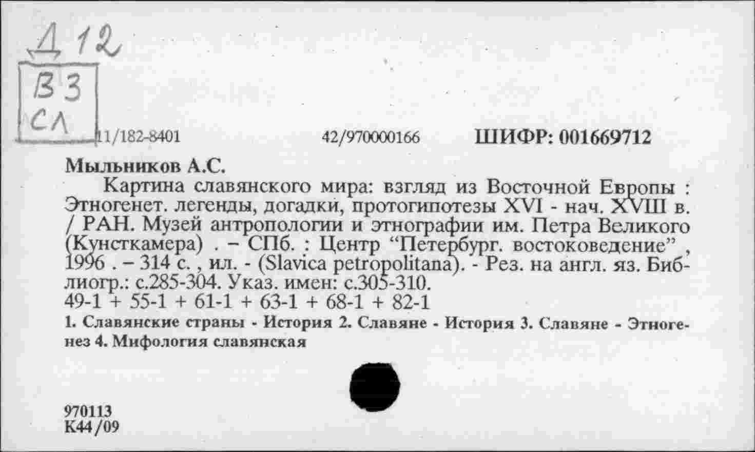 ﻿___[11/182-8401	42/970000166 ШИФР: 001669712
Мыльников А.С.
Картина славянского мира: взгляд из Восточной Европы : Этногенет. легенды, догадки, протогипотезы XVI - нач. XVIII в. / РАН. Музей антропологии и этнографии им. Петра Великого (Кунсткамера) . - СПб. : Центр “Петербург, востоковедение” , 1996 . - 314 с., ил. - (Slavica petropolitana). - Рез. на англ. яз. Биб-лиогр.: с.285-304. Указ, имен: с.305-310. 49-1 + 55-1 + 61-1 + 63-1 + 68-1 + 82-1
1. Славянские страны - История 2. Славяне - История 3. Славяне - Этногенез 4. Мифология славянская
970113 К44/09